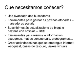 Que necesitamos coñecer? Uso avanzado dos buscadores Ferramentas para gardar as páxinas atopadas – marcadores sociais Suscribirnos ás actualizacións de blogs e páxinas con noticias – RSS Ferramentas para resumir a información: esquemas, mapas conceptuais, cronogramas… Crear actividades nas que se empregue internet: webquest, cazas do tesouro, viaxes virtuais 