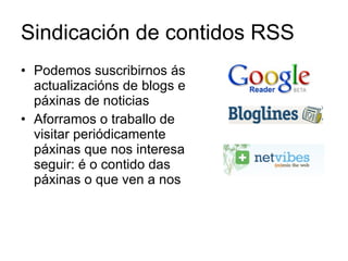 Sindicación de contidos RSS Podemos suscribirnos ás actualizacións de blogs e páxinas de noticias Aforramos o traballo de visitar periódicamente páxinas que nos interesa seguir: é o contido das páxinas o que ven a nos 