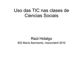 Uso das TIC nas clases de Ciencias Sociais Raúl Hidalgo IES María Sarmiento, marzo/abril 2010 