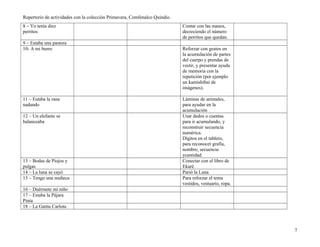 Repertorio de actividades con la colección Primavera, Comfenalco Quindío.
8 – Yo tenía diez
perritos
Contar con las manos,
decreciendo el número
de perritos que quedan.
9 – Estaba una pastora
10- A mi burro Reforzar con gestos en
la acumulación de partes
del cuerpo y prendas de
vestir, y presentar ayuda
de memoria con la
repetición (por ejemplo
un kamishibai de
imágenes).
11 – Estaba la rana
nadando
Láminas de animales,
para ayudar en la
acumulación
12 – Un elefante se
balanceaba
Usar dedos o cuentas
para ir acumulando, y
reconstruir secuencia
numérica.
Dígitos en el tablero,
para reconocer grafía,
nombre, secuencia
ycantidad.
13 – Bodas de Piojos y
pulgas
Conectar con el libro de
Ekaré.
14 – La luna se cayó Parió la Luna
15 – Tengo una muñeca Para reforzar el tema
vestidos, vestuario, ropa.
16 – Duérmete mi niño
17 – Estaba la Pájara
Pinta
18 – La Gatita Carlota
7
 