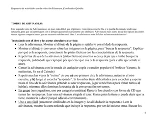 Repertorio de actividades con la colección Primavera, Comfenalco Quindío.
TOMO II DE ADIVINANZAS.
Este segundo tomo de Adivinanzas es un poco más difícil que el primero. Conceptos como la fila, o la puerta de entrada, tendrá que
señalarse, para que se identifiquen con el dibujo (que no necesariamente será idéntico). Adivinanzas tales como las de los lápices de colores
tienen algunas comparaciones, que es necesario señalar en el libro. Las adivinanzas más difíciles se han marcado con un *
Trabajando con el libro y las cartas circulares a la vista:
• Leer la adivinanza. Mostrar el dibujo de la página y señalarlo con el dedo la respuesta.
• Mostrar el dibujo y conversar sobre las imágenes en la página, para “buscar la respuesta”. Explicar
por qué es la respuesta, conectando las pistas fácticas con las características de la respuesta.
• Repetir las claves de la adivinanza (datos fácticos) muchas veces y dejar que el niño busque la
respuesta, pidiéndole que explique por qué cree que esa es la respuesta (para evitar que señale al
azar).
• Cantar la adivinanza con la tonada de cualquier copla o canción popular (el Profesor Yarumo, la
mañanitas, Se va el Caimán)
• Repetir muchas veces la “rutina” de que a) uno primero dice la adivinanza, mientras el otro
escucha, y b) luego el escucha “responde”. Si los niños tiene dificultades para escuchar y esperar
hasta el final de la adivinanza gritando al azar respuestas, jugar al teléfono (para tomar turnos al
hablar), mientras ellos dominan la técnica de la conversación por turnos.
• En grupo (seis jugadores, uno por categoría temática) Repartir los círculos con forma de CD que
tienen las respuestas. Leer una adivinanza elegida al azar. Gana quien la tiene y pueda decir que la
tiene, mostrarla o decir porqué adivinó correctamente..
• Uno a uno fácil (encontrar similitudes en la imagen y de allí deducir la respuesta): Leer la
adivinanza, mostrar la carta redonda que incluye la respuesta, por ser del mismo tema. Buscar los
8
 