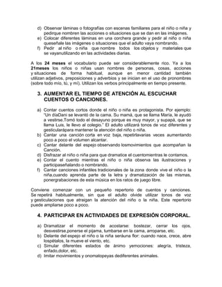 d) Observar láminas o fotografías con escenas familiares para el niño o niña y
pedirque nombren las acciones o situaciones que se dan en las imágenes.
e) Colocar diferentes láminas en una corchera grande y pedir al niño o niña
queseñale las imágenes o situaciones que el adulto vaya nombrando.
f) Pedir al niño o niña que nombre todos los objetos y materiales que
se vayanutilizando en las actividades diarias.
A los 24 meses el vocabulario puede ser considerablemente rico. Ya a los
21meses los niños o niñas usan nombres de personas, cosas, acciones
y situaciones de forma habitual, aunque en menor cantidad también
utilizan adjetivos, preposiciones y adverbios y se inician en el uso de pronombres
(sobre todo mío, tú, y mí). Utilizan los verbos principalmente en tiempo presente.
3. AUMENTAR EL TIEMPO DE ATENCIÓN AL ESCUCHAR
CUENTOS O CANCIONES.
a) Contar cuentos cortos donde el niño o niña es protagonista. Por ejemplo:
“Un díaDani se levantó de la cama. Su mamá, que se llama María, le ayudó
a vestirse.Tomó todo el desayuno porque es muy mayor, y supapá, que se
llama Luis, le llevo al colegio.” El adulto utilizará tonos de voz diferentes y
gesticularápara mantener la atención del niño o niña.
b) Cantar una canción corta en voz baja, repetirlavarias veces aumentando
poco a poco el volumen alcantar.
c) Cantar delante del espejo observando losmovimientos que acompañan la
Canción.
d) Disfrazar al niño o niña para que dramatice el cuentomientras le contamos.
e) Contar el cuento mientras el niño o niña observa las ilustraciones y
participaseñalando o nombrando.
f) Cantar canciones infantiles tradicionales de la zona donde vive el niño o la
niña,cuando aprenda parte de la letra y dramatización de las mismas,
ponergrabaciones de esta música en los ratos de juego libre.
Conviene comenzar con un pequeño repertorio de cuentos y canciones.
Se repetirá habitualmente, sin que el adulto olvide utilizar tonos de voz
y gesticulaciones que atraigan la atención del niño o la niña. Este repertorio
puede ampliarse poco a poco.
4. PARTICIPAR EN ACTIVIDADES DE EXPRESIÓN CORPORAL.
a) Dramatizar el momento de acostarse: bostezar, cerrar los ojos,
desvestirse,ponerse el pijama, tumbarse en la cama, arroparse, etc.
b) Delante del espejo el niño o la niña seráuna flor: cuando nace, crece, abre
lospétalos, la mueve el viento, etc.
c) Simular diferentes estados de ánimo yemociones: alegría, tristeza,
enfado,dolor, etc.
d) Imitar movimientos y onomatopeyas dediferentes animales.
 