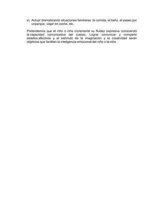 e) Actuar dramatizando situaciones familiares: la comida, el baño, el paseo por
unparque, viajar en coche, etc.
Pretendemos que el niño o niña incremente su fluidez expresiva conociendo
la capacidad comunicativa del cuerpo. Lograr comunicar y compartir
estados afectivos y el estímulo de la imaginación y la creatividad serán
objetivos que facilitan la inteligencia emocional del niño o la niña.
 