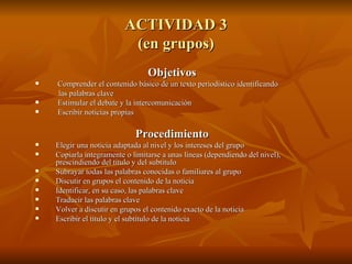 ACTIVIDAD 3 (en grupos) Objetivos Comprender el contenido básico de un texto periodístico identificando  las palabras clave   Estimular el debate y la intercomunicación   Escribir noticias propias Procedimiento Elegir una noticia adaptada al nivel y los intereses del grupo Copiarla íntegramente o limitarse a unas líneas (dependiendo del nivel), prescindiendo del título y del subtítulo Subrayar todas las palabras conocidas o familiares al grupo  Discutir en grupos el contenido de la noticia Identificar, en su caso, las palabras clave Traducir las palabras clave Volver a discutir en grupos el contenido exacto de la noticia Escribir el título y el subtítulo de la noticia 