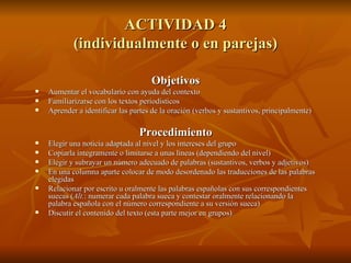 ACTIVIDAD 4 (individualmente o en parejas) Objetivos Aumentar el vocabulario con ayuda del contexto  Familiarizarse con los textos periodísticos  Aprender a identificar las partes de la oración (verbos y sustantivos, principalmente) Procedimiento Elegir una noticia adaptada al nivel y los intereses del grupo Copiarla íntegramente o limitarse a unas líneas (dependiendo del nivel) Elegir y subrayar un número adecuado de palabras (sustantivos, verbos y adjetivos) En una columna aparte colocar de modo desordenado las traducciones de las palabras elegidas Relacionar por escrito u oralmente las palabras españolas con sus correspondientes suecas ( Alt. : numerar cada palabra sueca y contestar oralmente relacionando la palabra española con el número correspondiente a su versión sueca) Discutir el contenido del texto (esta parte mejor en grupos) 