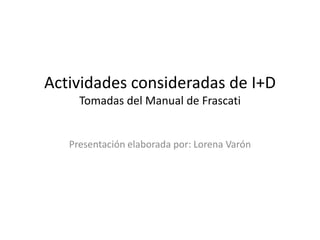 Actividades consideradas de I+D
     Tomadas del Manual de Frascati


   Presentación elaborada por: Lorena Varón
 