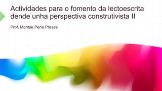 Actividades para o fomento da lectoescrita
dende unha perspectiva construtivista II
Prof. Montse Pena Presas
 