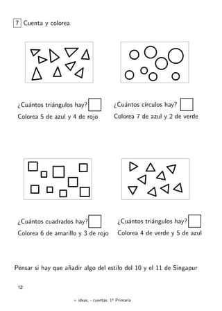 + ideas, - cuentas. 1o
Primaria
12
7 Cuenta y colorea
¿Cu´antos tri´angulos hay?
Colorea 5 de azul y 4 de rojo
¿Cu´antos c´ırculos hay?
Colorea 7 de azul y 2 de verde
¿Cu´antos cuadrados hay?
Colorea 6 de amarillo y 3 de rojo
¿Cu´antos tri´angulos hay?
Colorea 4 de verde y 5 de azul
Pensar si hay que a˜nadir algo del estilo del 10 y el 11 de Singapur