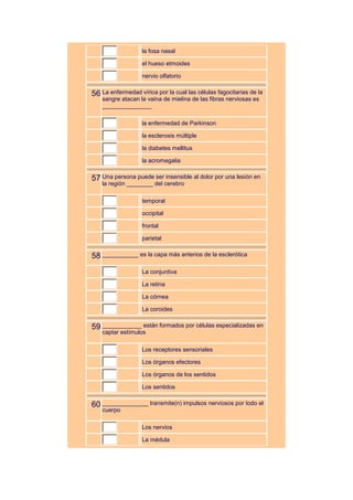 la fosa nasal

                   el hueso etmoides

                   nervio olfatorio


56 La enfermedad vírica por la cual las células fagocitarias de la
    sangre atacan la vaina de mielina de las fibras nerviosas es
    _______________

                   la enfermedad de Parkinson

                   la esclerosis múltiple

                   la diabetes mellitus

                   la acromegalia


57 Una persona puede ser insensible al dolor por una lesión en
    la región ________ del cerebro

                   temporal

                   occipital

                   frontal

                   parietal


58 ___________ es la capa más anterios de la esclerótica
                   La conjuntiva

                   La retina

                   La córnea

                   La coroides


59 ____________ están formados por células especializadas en
    captar estímulos

                   Los receptores sensoriales

                   Los órganos efectores

                   Los órganos de los sentidos

                   Los sentidos


60 ______________ transmite(n) impulsos nerviosos por todo el
    cuerpo

                   Los nervios

                   La médula
 