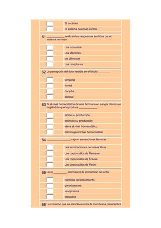 El encéfalo

                  El sistema nervioso central


61 ____________ realizan las respuestas emitidas por el
   sistema nervioso

                  Los músculos

                  Los efectores

                  las glándulas

                  Los receptores


62 La percepción del dolor reside en el lóbulo ________
                  temporal

                  frontal

                  occipital

                  parietal


63 Si el nivel homeostático de una hormona en sangre disminuye
   la glándula que la produce ____________

                  inhibe su producción

                  estimula su producción

                  eleva el nivel homeostático

                  disminuye el nivel homeostático


64 ________________ captan sensaciones térmicas
                  Las terminaciones nerviosas libres

                  Los corpúsculos de Meissner

                  Los corpúsculos de Krause

                  Los corpúsculos de Pacini


65 La(s) _________ estimula(n) la producción de leche
                  hormona del crecimiento

                  gonadotropas

                  vasopresina

                  prolactina


66 La conexión que se establece entre la membrana presináptica
 