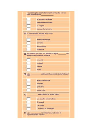 y la postsináptica para la transmisión del impulso nerviso
   entre ellas se debe a ______________

                  la hendidura sináptica

                  los botones terminales

                  la sinapsis

                  los neurotransmisores


67 La neurohipófisis segrega la hormona
   _____________________

                  adrenocorticotropa

                  oxitocina

                  gonadotropa

                  prolactina


68 Una persona que sufre una lesiónen la región _________ del
   cerebro puede quedarse sin habla

                  temporal

                  occipital

                  parietal

                  frontal


69 La(s) ____________ estimula(n) la secreción de leche tras el
   parto

                  adrenocorticotropa

                  oxitocina

                  prolactina

                  vasopresina


70 _____________ se encuentra en el oído medio
                  Los canales semicirculares

                  El caracol

                  La cóclea

                  La cadena de huesecillos


71 La(s) ____________ controlaa(n) la producción de
   espermatozoides y óvulos
 