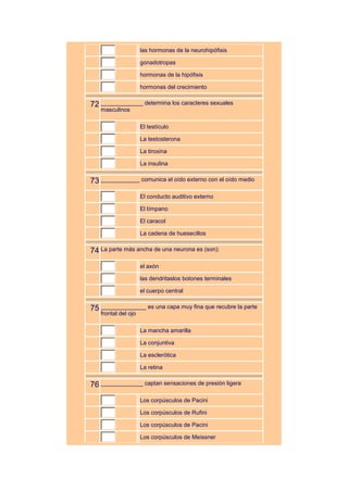 las hormonas de la neurohipófisis

                     gonadotropas

                     hormonas de la hipófisis

                     hormonas del crecimiento


72 _____________ determina los caracteres sexuales
   masculinos

                     El testículo

                     La testosterona

                     La tiroxina

                     La insulina


73 ____________ comunica el oído externo con el oído medio
                     El conducto auditivo externo

                     El tímpano

                     El caracol

                     La cadena de huesecillos


74 La parte más ancha de una neurona es (son):
                     el axón

                     las dendritaslos botones terminales

                     el cuerpo central


75 ______________ es una capa muy fina que recubre la parte
   frontal del ojo

                     La mancha amarilla

                     La conjuntiva

                     La esclerótica

                     La retina


76 _____________ captan sensaciones de presión ligera
                     Los corpúsculos de Pacini

                     Los corpúsculos de Rufini

                     Los corpúsculos de Pacini

                     Los corpúsculos de Meissner
 