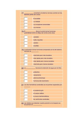 77 ____________ conecta(n) el sistema nervioso central con las
   distintas partes del cuerpo

                  El encéfalo

                  La médula

                  Los receptores sensoriales

                  Los nervios


78 El _____________ lleva el control de las funciones
   automáticas como el reflejo del vómito entre otras

                  cerebelo

                  bulbo raquídeo

                  cerebro

                  encéfalo


79 La actuación de las hormonas comparada con la del sistema
   nervioso es _________

                  más lenta pero más duradera

                  más rápida pero más duradera

                  más rápida pero menos duradera

                  más lenta pero menos duradera


80 La ____________ favorece la retención de agua por el riñón
                  prolactina

                  vasopresina

                  adrenocorticotropa

                  hormona del crecimiento


81 Los dos hemisferios cerebrales se encuentran separados por
   ________

                  la sustancia gris

                  el cuerpo calloso

                  la cisura interhemisférica

                  los ventrículos cerebrales


82 Las células que detectan nuestra posición en el espacio se
   encuentran en ___________
 