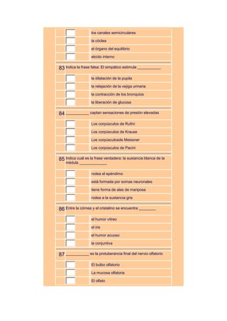 los canales semicirculares

                   la cóclea

                   el órgano del equilibrio

                   eloído interno


83 Indica la frase falsa: El simpático estimula ___________
                   la dilatación de la pupila

                   la relajación de la vejiga urinaria

                   la contracción de los bronquios

                   la liberación de glucosa


84 ___________ captan sensaciones de presión elevadas
                   Los corpúsculos de Rufini

                   Los corpúsculos de Krause

                   Los corpúsculosde Meissner

                   Los corpúsculos de Pacini


85 Indica cuál es la frase verdadera: la sustancia blanca de la
    médula _____________

                   rodea el epéndimo

                   está formada por somas neuronales

                   tiene forma de alas de mariposa

                   rodea a la sustancia gris


86 Entre la córnea y el cristalino se encuentra ________
                   el humor vítreo

                   el iris

                   el humor acuoso

                   la conjuntiva


87 ___________ es la protuberancia final del nervio olfatorio
                   El bulbo olfatorio

                   La mucosa olfatoria

                   El olfato
 
