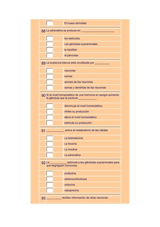 El hueso etmoides


88 La adrenalina se produce en ______________________
                  los testículos

                  Las gándulas suprarrenales

                  la hipófisis

                  el páncreas


89 La sustancia blanca está constituida por __________
                  neuronas

                  somas

                  axones de las neuronas

                  somas y dendritas de las neuronas


90 Si el nivel homeostático de una hormona en sangre aumenta
   la glándula que la produce ____________

                  disminuye el nivel homeostático

                  inhibe su producción

                  eleva el nivel homeostático

                  estimula su producción


91 ____________ activa el metabolismo de las células
                  La testosterona

                  La tiroxina

                  La insulina

                  La adrenalina


92 La ___________ estímula a las glándulas suprarrenales para
   que segreguen hormonas

                  prolactina

                  adrenocorticotropa

                  oxitocina

                  vasoprecina


93 __________ reciben información de otras neuronas
 