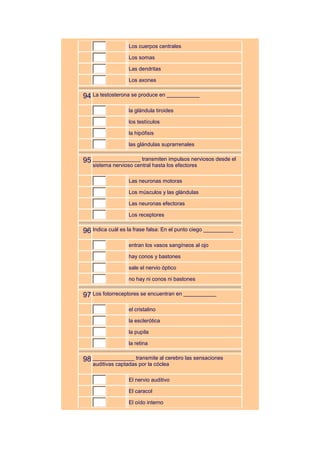 Los cuerpos centrales

                  Los somas

                  Las dendritas

                  Los axones


94 La testosterona se produce en ___________
                  la glándula tiroides

                  los testículos

                  la hipófisis

                  las glándulas suprarrenales


95 ________________ transmiten impulsos nerviosos desde el
   sistema nervioso central hasta los efectores

                  Las neuronas motoras

                  Los músculos y las glándulas

                  Las neuronas efectoras

                  Los receptores


96 Indica cuál es la frase falsa: En el punto ciego __________
                  entran los vasos sangíneos al ojo

                  hay conos y bastones

                  sale el nervio óptico

                  no hay ni conos ni bastones


97 Los fotorreceptores se encuentran en ___________
                  el cristalino

                  la esclerótica

                  la pupila

                  la retina


98 ______________ transmite al cerebro las sensaciones
   auditivas captadas por la cóclea

                  El nervio auditivo

                  El caracol

                  El oído interno
 
