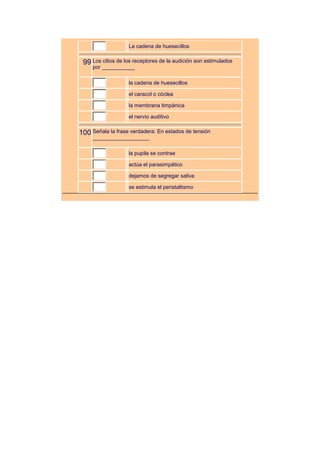 La cadena de huesecillos


 99 Los cilios de los receptores de la audición son estimulados
     por ___________

                   la cadena de huesecillos

                   el caracol o cóclea

                   la membrana timpánica

                   el nervio auditivo


100 Señala la frase verdadera: En estados de tensión
     ___________________

                   la pupila se contrae

                   actúa el parasimpático

                   dejamos de segregar saliva

                   se estimula el peristaltismo
 