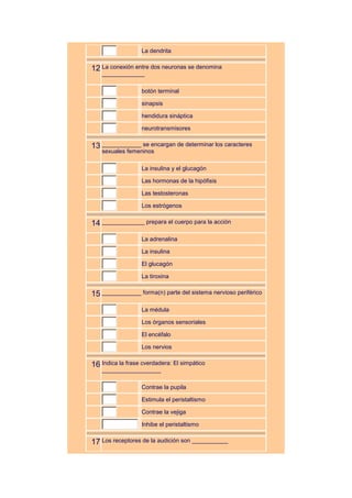 La dendrita


12 La conexión entre dos neuronas se denomina
    _____________

                   botón terminal

                   sinapsis

                   hendidura sináptica

                   neurotransmisores


13 ____________ se encargan de determinar los caracteres
    sexuales femeninos

                   La insulina y el glucagón

                   Las hormonas de la hipófisis

                   Las testosteronas

                   Los estrógenos


14 _____________ prepara el cuerpo para la acción
                   La adrenalina

                   La insulina

                   El glucagón

                   La tiroxina


15 ____________ forma(n) parte del sistema nervioso periférico
                   La médula

                   Los órganos sensoriales

                   El encéfalo

                   Los nervios


16 Indica la frase cverdadera: El simpático
    __________________

                   Contrae la pupila

                   Estimula el peristaltismo

                   Contrae la vejiga

                   Inhibe el peristaltismo


17 Los receptores de la audición son ___________
 