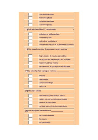 mecanorreceptores

                  termorreceptores

                  acústicorreceptores

                  audiorreceptores


18 Indica la frase falsa: EL parasimpático __________________-
                  enlentece el latido cardíaco

                  contrae la pupila

                  estimula el peristaltismo

                  Inhibe la secereción de la glándula suprarrenal


19 Una elevada cantidad de glucosa en sangre estimula
   _______________

                  la producción de insulina pancreática

                  la degradación del glucógeno en el hígado

                  la disminución de insulina

                  la producción de glucagón en el páncreas


20 La adenohipófisis segrega la hormona _____________
                  tiroxina

                  vasopresina

                  adrenocorticotropa

                  oxitocina


21 El cuerpo calloso
                  está formado por sustancia blanca

                  separa los dos hemisferios cerebrales

                  tiene los núcleos base

                  controla los movimientos involuntarios


22 Los repliegues del cerebro son _____________
                  las circunvoluciones

                  las cisuras

                  los hemisferios
 
