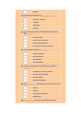 temporal


34 El encéfalo está protegido por _________________
                  la columna vertebral

                  la médula

                  el esqueleto

                  el cráneo


35 La comunicación entre los dos hemisferios cerebrales se
   debe ________

                  al cuerpo calloso

                  los ventrículos cerebrales

                  la cisura interhemisférica

                  los 12 pares de nervios craneales


36 Los receptores del olfato son __________
                  mecanorreceptores

                  quimiorreceptores

                  fotorreceptores

                  termorreceptores


37 El líquido cefalorraquídeo del encéfalo se encuentra en
   ________

                  el epéndimo o conducto medular

                  los ventrículos cerebrales

                  el cuerpo calloso

                  las cisuras cerebrales


38 La(s) ____________ estimula(n) el crecimiento de las mamas
                  oxitocina

                  prolactina

                  hormona del crecimiento

                  gonadotropas


39 El ___________ coordina los movimientos voluntarios
 
