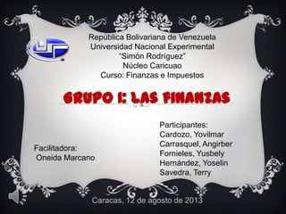 Caracas, 12 de agosto de 2013
República Bolivariana de Venezuela
Universidad Nacional Experimental
“Simón Rodríguez”
Núcleo Caricuao
Curso: Finanzas e Impuestos
Grupo I: Las finanzas
Participantes:
Cardozo, Yovilmar
Carrasquel, Angirber
Fornieles, Yusbely
Hernández, Yoselin
Savedra, Terry
Facilitadora:
Oneida Marcano
 