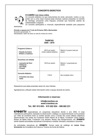 CONCERTO DIDÁCTICO

                 O CAMIÑO nos meus oídos
                 Un concerto didáctico no que instrumentos de vento, percusión, corda e a voz,
                 poñen son a unha viaxe musical polas diversas culturas presentes no Camiño
                 de Santiago amosando unha linguaxe universal que transmite valores de
                 solidariedade e respecto.
                 Un concerto participativo e vivencial, especialmente axeitado para pequenos
escenarios.

Dirixido a rapaces de 3º ciclo de Primaria, ESO e Bacharelato
Duración aproximada: 1h
Necesidades: Salón de actos ou aula de música do centro



                                            TARIFAS
                                          2009 – 2010


     Programa Coñece a
                                           250 € por sesión        Máximo 2 grupos /aula por
     - Rosalía de Castro               Inclúe material didáctico   sesión
     - Briteiro o Castrexo



     Encontros con artistas

     -   Leonardo da Vinci                100 € por sesión         Máximo 1 grupo/aula por
     -   Velázquez                                                 sesión.
     -   Van Gogh
     -   Picasso


     Concerto didáctico
                                               1100 €              Ata completar aforo
     - O Camiño nos meus
       oídos




Desexamos que estas propostas sexan do voso interese.

Agradecemos a difusión desta información entre o equipo docente do centro.



                                  Información e reservas:

                                  info@creartesc.es
                                  www.creartesc.es
                    Tel.: 881 913 055 - 615 202 024 - 696 682 231

                   especialízase en programas educativos dende o ano 2002. A nosa
metodoloxía participativa, baseada na observación o diálogo e a experimentación xa foi probada
por miles de escolares tanto no ámbito escolar como a través dos nosos talleres didácticos
desenvolvidos nas sedes de Fundación Pedro Barrié de la Maza, Fundación Caixa Galicia,
Museo de Belas Artes, Fundación Luís Seoane, Museo das Peregrinacións, etc.
tamén deseña actividades educativas e formativas a medida, dirixidas a escolares e docentes.

As actividades educativas de                 forman parte do catálogo de Letras Vivas
Animación da Consellería de Cultura e Turismo da Xunta de Galicia.
 
