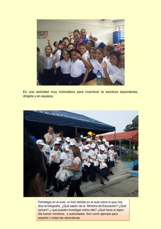 Es una actividad muy motivadora para incentivar la escritura espontanea,
dirigida y en equipos.

Estrategia en el aula: un foto debate en el aula sobre lo que nos
dice la fotografía. ¿Qué saben de la Ministra de Educación? ¿Qué
opinan? ¿ que pueden investigar sobre ella? ¿Qué haría si algún
día fueran ministros, o autoridades. Son como ejemplo para
español y todas las asignaturas.

 
