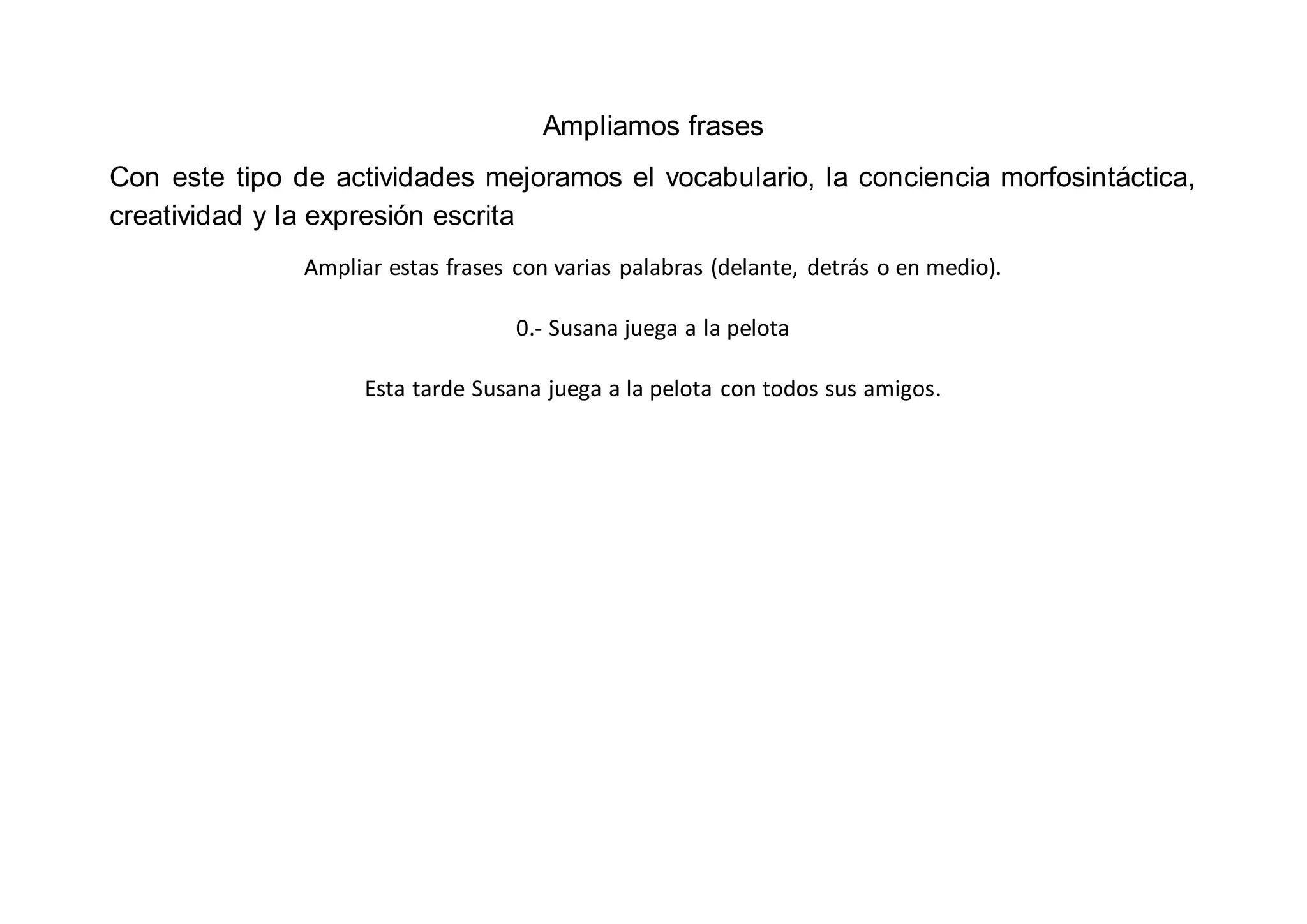 Ampliamos frases
Con este tipo de actividades mejoramos el vocabulario, la conciencia morfosintáctica,
creatividad y la expresión escrita
Ampliar estas frases con varias palabras (delante, detrás o en medio).
0.- Susana juega a la pelota
Esta tarde Susana juega a la pelota con todos sus amigos.