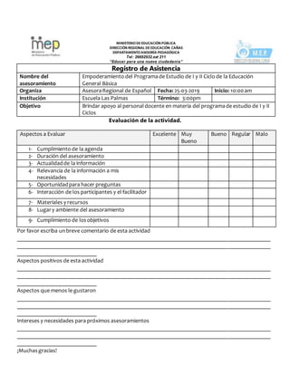 MINISTERIODEEDUCACIÒN PÚBLICA
DIRECCIÓN REGIONAL DEEDUCACIÓN CAÑAS
DEPARTAMENTOASESORÍA PEDAGÓGICA
Tel: 26692932.ext 211
“Educar para una nueva ciudadanía”
Registro de Asistencia
Nombre del
asesoramiento
Empoderamiento del Programade Estudio de I y II Ciclo de la Educación
General Básica
Organiza AsesoraRegional de Español Fecha: 25-03-2019 Inicio: 10:00am
Institución Escuela Las Palmas Término: 3:00pm
Objetivo Brindar apoyo al personaldocente en materia del programade estudio de I y II
Ciclos
Evaluación de la actividad.
Por favor escriba unbreve comentario de esta actividad
_________________________________________________________________________________________
_________________________________________________________________________________________
____________________________
Aspectos positivos de esta actividad
_________________________________________________________________________________________
_________________________________________________________________________________________
____________________________
Aspectos que menos le gustaron
_________________________________________________________________________________________
_________________________________________________________________________________________
____________________________
Intereses y necesidades para próximos asesoramientos
_________________________________________________________________________________________
_________________________________________________________________________________________
____________________________
¡Muchasgracias!
Aspectos a Evaluar Excelente Muy
Bueno
Bueno Regular Malo
1- Cumplimiento de la agenda
2- Duración del asesoramiento
3- Actualidadde la información
4- Relevancia de la información a mis
necesidades
5- Oportunidadpara hacer preguntas
6- Interacción de los participantes y el facilitador
7- Materiales y recursos
8- Lugary ambiente del asesoramiento
9- Cumplimiento de losobjetivos
 