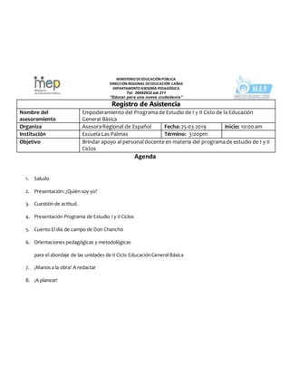 MINISTERIODEEDUCACIÒN PÚBLICA
DIRECCIÓN REGIONAL DEEDUCACIÓN CAÑAS
DEPARTAMENTOASESORÍA PEDAGÓGICA
Tel: 26692932.ext 211
“Educar para una nueva ciudadanía”
Registro de Asistencia
Nombre del
asesoramiento
Empoderamiento del Programade Estudio de I y II Ciclo de la Educación
General Básica
Organiza AsesoraRegional de Español Fecha: 25-03-2019 Inicio: 10:00am
Institución Escuela Las Palmas Término: 3:00pm
Objetivo Brindar apoyo al personaldocente en materia del programade estudio de I y II
Ciclos
Agenda
1. Saludo
2. Presentación: ¿Quién soy yo?
3. Cuestión de actitud.
4. Presentación Programa de Estudio I y II Ciclos
5. Cuento El día de campo de Don Chancho
6. Orientaciones pedagógicas y metodológicas
para el abordaje de las unidades de II Ciclo EducaciónGeneral Básica
7. ¡Manos a la obra! A redactar
8. ¡A planear!
 
