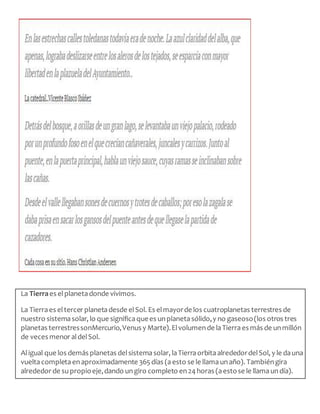 La Tierraes elplanetadonde vivimos.
La Tierraes eltercer planetadesde elSol. Es elmayorde los cuatroplanetas terrestres de
nuestro sistemasolar, lo que significaquees unplanetasólido,y no gaseoso(los otros tres
planetas terrestressonMercurio,Venus y Marte).Elvolumende laTierraes más de unmillón
de veces menor aldelSol.
Aligual que los demás planetas delsistemasolar, laTierraorbitaalrededordelSol, y le dauna
vueltacompletaenaproximadamente 365días (aesto se le llamaunaño). Tambiéngira
alrededor de supropioeje,dando ungiro completo en24horas (aestose le llamaundía).
 