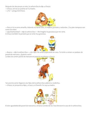 Después de descansarunrato, la señora Oso le dijo a Choco:
―Choco, tal vez yo podría ser tumadre.
―¿Tú? ―preguntóChoco.
―Pero si tú no eres amarilla. Además no tienes alas, ni mejillas grandesy redondas. ¡Tus pies tampoco son
como losmíos!
―¡Qué barbaridad! ―dijo la señoraOso― Me imagino lo graciosa que me vería.
A Choco también le pareció que se vería muy graciosa.
―Bueno ―dijo la señora Oso―, mis hijos me estánesperando en casa. Te invito a comer un pedazo de
pastel de manzana. ¿Quieres venir?
La idea de comer pastel de manzana le pareció excelente a Choco.
Tan prontocomo llegaron,los hijos de la señora Oso salierona recibirlos.
―Choco, te presentoa Hipo, a Coco y a Chanchi.Yo soy su madre.
El olor agradabledel pastel de manzana y el dulce sonido de las risasllenaronla casa de la señoraOso.
 