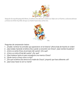 Después de aquellapequeña fiesta, laseñora Oso abrazó a todossus hijos con unfuerte y calurosoabrazo
y Choco se sintió muy feliz de que sumadre fuera taly como era.
FIN
Preguntas de comprensión lectora
1. ¿Puedes nombrar los animales que aparecieron en la historia? ¡Ahora trata de hacerlo en orden!
2. ¿Qué estaba haciendo la Señora Oso cuando se encontró con Choco? ¿Qué nombre le podrías?
3. ¿Cómo se sentía Choco al principio del cuento? ¿Por qué?.
4. ¿Cómo se sintió al final del cuento? ¿Por qué?
5. ¿Qué hubieras hecho tú para conseguirle una mamá a Choco?
6. ¿Quién tomó a Choco como su hijo?
7. ¿Por qué la Señora Oso ahora es la madre de Choco? ¿Importó que fuera diferente a él?
8. ¿Qué cosas haces tú con tu mamá?
 