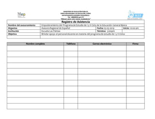 MINISTERIODEEDUCACIÒN PÚBLICA
DIRECCIÓN REGIONAL DEEDUCACIÓN CAÑAS
DEPARTAMENTOASESORÍA PEDAGÓGICA
Tel: 26692932.ext 211
“Educar para una nueva ciudadanía”
Registro de Asistencia
Nombre del asesoramiento Empoderamiento del Programade Estudio de I y II Ciclo de la Educación GeneralBásica
Organiza AsesoraRegional de Español Fecha: 25-03-2019 Inicio: 10:00am
Institución Escuela Las Palmas Término: 3:00pm
Objetivo Brindar apoyo al personaldocente en materia del programade estudio de I y II Ciclos
Nombre completo Teléfono Correo electrónico Firma
 