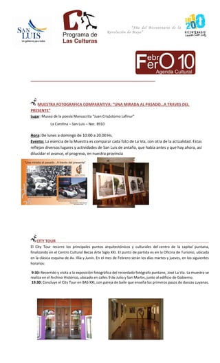 “Año del Bicentenario de la
                                                 Revolución de Mayo”




_______________________________________________________________




   MUESTRA FOTOGRAFICA COMPARATIVA: “UNA MIRADA AL PASADO…A TRAVES DEL
PRESENTE”
Lugar: Museo de la poesía Manuscrita “Juan Crisóstomo Lafinur”
            La Carolina – San Luis – Nec. 8910

Hora: De lunes a domingo de 10:00 a 20.00 Hs.
Evento: La esencia de la Muestra es comparar cada foto de La Vía, con otra de la actualidad. Estas
reflejan diversos lugares y actividades de San Luis de antaño, que había antes y que hay ahora, así
dilucidar el avance, el progreso, en nuestra provincia




   CITY TOUR
El City Tour recorre los principales puntos arquitectónicos y culturales del centro de la capital puntana,
finalizando en el Centro Cultural Becas Arte Siglo XXI. El punto de partida es en la Oficina de Turismo, ubicada
en la clásica esquina de Av. Illia y Junín. En el mes de Febrero serán los días martes y jueves, en los siguientes
horarios:

 9:30: Recorrido y visita a la exposición fotográfica del recordado fotógrafo puntano, José La Vía. La muestra se
realiza en el Archivo Histórico, ubicado en calles 9 de Julio y San Martin, junto al edificio de Gobierno.
 19:30: Concluye el City Tour en BAS XXI, con pareja de baile que enseña los primeros pasos de danzas cuyanas.
 
