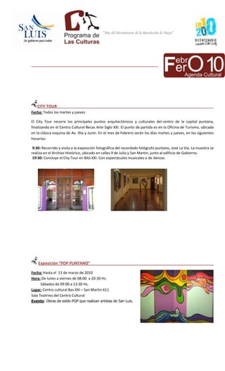 “Año del Bicentenario de la Revolución de Mayo”




_______________________________________________________________




   CITY TOUR
Fecha: Todos los martes y jueves

El City Tour recorre los principales puntos arquitectónicos y culturales del centro de la capital puntana,
finalizando en el Centro Cultural Becas Arte Siglo XXI. El punto de partida es en la Oficina de Turismo, ubicada
en la clásica esquina de Av. Illia y Junín. En el mes de Febrero serán los días martes y jueves, en los siguientes
horarios:

 9:30: Recorrido y visita a la exposición fotográfica del recordado fotógrafo puntano, José La Vía. La muestra se
realiza en el Archivo Histórico, ubicado en calles 9 de Julio y San Martin, junto al edificio de Gobierno.
 19:30: Concluye el City Tour en BAS XXI. Con espectáculos musicales o de danzas.




    Exposición “POP PUNTANO”

Fecha: Hasta el 13 de marzo de 2010
Hora: De lunes a viernes de 08:00 a 20:30 Hs.
      Sábados de 09:00 a 13:30 Hs.
Lugar: Centro cultural Bas XXI – San Martin 611
Sala Teatrino del Centro Cultural
Evento: Obras de estilo POP que realizan artistas de San Luis.
 