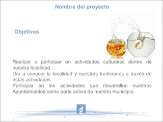 Nombre del proyecto



Objetivos




Realizar o participar en actividades culturales dentro de
nuestra localidad.
Dar a conocer la localidad y nuestras tradiciones a través de
estas actividades.
Participar en las actividades que desarrollen nuestros
Ayuntamientos como parte activa de nuestro municipio.
 