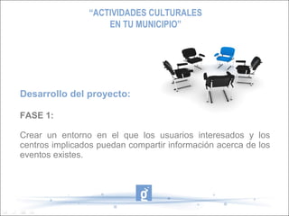“ACTIVIDADES CULTURALES
                    EN TU MUNICIPIO”




Desarrollo del proyecto:

FASE 1:

Crear un entorno en el que los usuarios interesados y los
centros implicados puedan compartir información acerca de los
eventos existes.
 