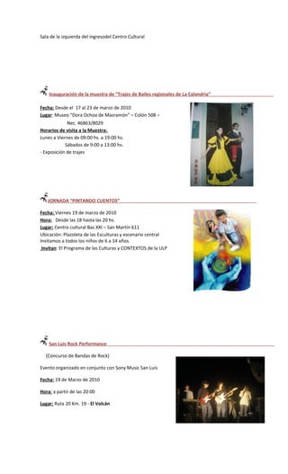 Sala de la izquierda del ingresodel Centro Cultural




    Inauguración de la muestra de “Trajes de Bailes regionales de La Calandria”

Fecha: Desde el 17 al 23 de marzo de 2010
Lugar: Museo “Dora Ochoa de Masramón” – Colón 508 –
             Nec. 46863/8029
Horarios de visita a la Muestra:
Lunes a Viernes de 09:00 hs. a 19:00 hs.
            Sábados de 9:00 a 13:00 hs.
- Exposición de trajes




   JORNADA “PINTANDO CUENTOS”

Fecha: Viernes 19 de marzo de 2010
Hora: Desde las 18 hasta las 20 hs.
Lugar: Centro cultural Bas XXI – San Martin 611
Ubicación: Plazoleta de las Esculturas y escenario central
Invitamos a todos los niños de 6 a 14 años.
 Invitan: El Programa de las Culturas y CONTEXTOS de la ULP




    San Luis Rock Performance

  (Concurso de Bandas de Rock)

Evento organizado en conjunto con Sony Music San Luis

Fecha: 19 de Marzo de 2010

Hora: a partir de las 20:00

Lugar: Ruta 20 Km. 19 - El Volcán
 