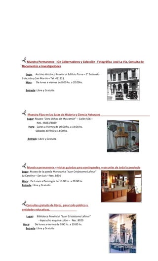 Muestra Permanente - De Gobernadores y Colección Fotográfica José La Vía, Consulta de
Documentos e investigaciones

   Lugar: Archivo Histórico Provincial Edificio Torre – 1° Subsuelo
9 de julio y San Martín – Tel. 451218
   Hora: De lunes a viernes de 8:00 hs. a 20:00hs.

   Entrada: Libre y Gratuita




    Muestra Fijas en las Salas de Historia y Ciencia Naturales
    Lugar: Museo “Dora Ochoa de Masramón” – Colón 508 –
            Nec. 46863/8029
     Hora: Lunes a Viernes de 09:00 hs. a 19:00 hs.
           Sábados de 9:00 a 13:00 hs.

    Entrada: Libre y Gratuita




    Muestra permanente – visitas guiadas para contingentes y escuelas de toda la provincia
Lugar: Museo de la poesía Manuscrita “Juan Crisóstomo Lafinur”
La Carolina – San Luis – Nec. 8910
Hora: De Lunes a Domingos de 10:00 hs. a 20:00 hs.
Entrada: Libre y Gratuita




   Consultas gratuita de libros, para todo público y
entidades educativas.

   Lugar:   Biblioteca Provincial “Juan Crisóstomo Lafinur”
              - Ayacucho esquina colón – Nec. 8029
 Hora:    De lunes a viernes de 9:00 hs. a 19:00 hs.
   Entrada: Libre y Gratuita
 