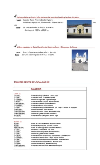 Visitas guiadas y charlas informativas diarias sobre la vida y la obra del poeta
    Lugar:    Casa del Poeta Antonio Esteban Agüero
              Calle Poeta Agüero esq. Sobremonte – Villa de Merlo –                              San
Luis
   Hora:      De lunes a sábados de 9:00 hs. a 18:00 hs.
              y domingos de 9:00 hs. a 13:00 hs.




    Visitas guiadas a la Casa Histórica de Gobernadores y Bioparque de Renca

  Lugar: Renca – Departamento Ayacucho – San Luis
 Hora:   De lunes a Domingo de 10:00 hs. a 19:00 hs.




TALLERES CENTRO CULTURAL BAS XXI


                        TALLERES
Lunes 22
10 a 12hs.              *Taller de Dibujo y Pintura. Liliana Fassi.
14 a 18hs.              *Taller de Canto. Elizabeth Parrado.
16 a 18:30hs.           * Taller de Yoga. Ma. Eugenia Camps.
16 A 20hs.              *Taller de Hilado y Tejido. Norma Villalba.
16:30 a 20:30hs.        *Taller de Guitarra. Cristian Reinoso.
17 a 18:30hs.           *Taller de Fitness. Silvia Becerra.
18 a 20hs.              *Taller de Investigación Folklórica. Ma. Teresa Carreras de Migliozzi.
18:30 a 20hs.           * Taller de Fitness. Silvia Becerra.
18:30 a 20:30 hs        * Taller de Danzas Árabes. Martin Azcarate.
18:30 a 20:30 hs.       * Taller de Ajedrez. Vicente Mitrovich.
20 a 21 hs.             *Taller de Salsa y Reggeton. Alexis Lugo.


Martes 23
8 a 10hs                *taller de Talla en Madera. Osvaldo Comelli.
8 a 10hs                *Taller de Poliuretano. Osvaldo Comelli.
9:30 a 11:30hs          *taller de piano y guitarra. Jonathan Reinoso.
15 a 16hs.              * Gimnasia Terapéutica. July Baral.
16 a 18hs.              * Taller de Hilado y Tejido. Norma Villalba.
16 a 18hs.              * Taller de Ajedrez. Pablo Palmero.
17 a 21 hs.             *Taller de Teatro para niños y adolecentes. Karina Becerra.
18 a 19:30hs.           *Taller de Guitarra, Piano y Bajo. Miguel Reinoso.
18 a 20hs.              *Taller de Salsa Capacidades Diferentes. José Chocobar.
18 a 20hs               *Taller de Seminario de Música. Roberto Sosa.
18 a 20 hs.             * Taller de Literatura. Andrés Despouy.
18:30 a 20:30 hs.       *Taller de Danzas Clásicas. Melisa Domínguez.
 