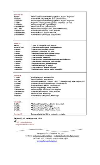 Miércoles 24
9 a 11hs                   * Taller de Profesorado de Dibujo y Pintura. Eugenia Magallanes.
10 a 11 hs.                *Taller de TAI CHI y CHI KUNG. Juan Antonio Gómez.
14 a 17:30hs               * Taller de Profesorado de Dibujo y Pintura. Eugenia Magallanes.
16 a 18hs.                 *Expresión corporal, cuentos y plástica para niños. July Baral.
16 a 18:30hs               * Taller de Yoga. Ma. Eugenia Camps.
16:30 a 18:30hs            * Taller de Guitarra. Cristian Reinoso.
18hs a 20hs                * Taller de Cerámica para niños. Emiliano Mabromata.
18:30 a 20:30hs.           *Taller de Danzas Árabes. Martin Azcarate.
18:30 a 20:30 hs.          *Taller de Ajedrez. Vicente Mitrovich.
19.00 a 21.00hs.           *Taller de Salsa y Merengue. José Chocobar.




Jueves 25
9 a 12hs                   * Taller de Fotografía. Paula Iannuzzi.
9:30 a 11:30hs             *Taller de piano y guitarra. Jonathan Reinoso.
14 a 18hs.                 *Talle de Canto. Elizabeth Parrado.
15 a 16hs                  * Gimnasia Terapéutica. July Baral.
16 a 18hs                  * Taller de Hilado y Tejido. Norma Villalba.
16:30 a 21 hs.             *Taller de Guitarra. Cristian Reinoso.
18 a 18:30hs.              *Taller de Violín. Alexis Lugo.
18 a 19:30hs.              *Taller de teatro para niños y adolecentes. Karina Becerra.
18 a 20 hs                 *Taller de Salsa y Merengue. José Chocobar.
18 a 20hs                  * Taller de Literatura. Andrés Despouy.
18 a 20hs                  * Taller de Seminario de Música.
18.30 a 20hs               *Taller de Ajedrez. Vicente Mitrovich.
19 a 20.30hs               * Taller de Danzas Clásicas. Melisa Domínguez.


Viernes 26
16 a 18hs                  *Taller de Ajedrez. Pablo Palmero.
17 a 18hs                  * Taller de Fitness. Silvia Becerra.
18 a 20hs                  *Seminario de Música: “Armonía Clásica y Contemporánea” Prof. Roberto Sosa.
18 a 20 hs.                *Taller de Decoración de Interiores. Teresa Cantisani.
18 a 20hs                  *Taller de Folklore Adultos. Verónica Funes.
18 a 20hs                  * Taller de Egiptología. Aníbal Schmuker.
18.30 a 20.30hs.           * Taller de Ingles. Valeria del Olmo Migliozzi.
18.30 a 19.30hs            *Taller de Danzas Árabes. Martin Azcarate.
18.30 a 20hs               * Taller de violín. Alexis Lugo.
20 a 21 hs.                *Taller de Salsa y Reggaetón. Alexis Lugo.


Sábado 27
9a 12hs                    * Taller de Dibujo y Pintura. Claudia Germondari.
10 a 12hs                  * Taller de Guitarra. Aldo Boggio.
10 a 12hs                  * Taller de Dibujo y Pintura. Jorge Heredia.
10 a 13hs                  * Taller de folcklore Niños. Verónica Funes.

Domingo 28                 Centro cultural BAS XXI se encuentra cerrado.-

SAN LUIS, 09 de febrero de 2010

   D.G Fernanda Muñoz
  Programa de Las Culturas



                                    San Martín 611 – Ciudad de San Luis
                    Contacto: culturasanluis@gmail.com - gestionculturalsanluis@gmail.com
                              Tel /Fax (02652) 438522 – Interno: 4008 - 4099
                                    www.cultura.sanluis.gov.ar
 