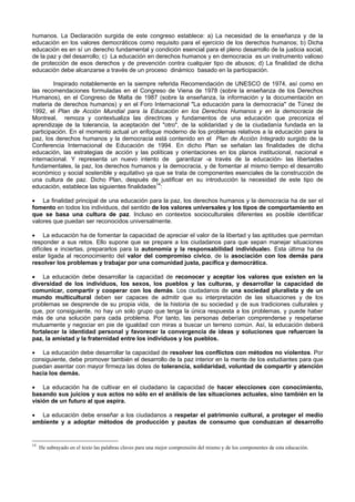 humanos. La Declaración surgida de este congreso establece: a) La necesidad de la enseñanza y de la
educación en los valores democráticos como requisito para el ejercicio de los derechos humanos; b) Dicha
educación es en sí un derecho fundamental y condición esencial para el pleno desarrollo de la justicia social,
de la paz y del desarrollo; c) La educación en derechos humanos y en democracia es un instrumento valioso
de protección de esos derechos y de prevención contra cualquier tipo de abusos; d) La finalidad de dicha
educación debe alcanzarse a través de un proceso dinámico basado en la participación.
Inspirado notablemente en la siempre referida Recomendación de UNESCO de 1974, así como en
las recomendaciones formuladas en el Congreso de Viena de 1978 (sobre la enseñanza de los Derechos
Humanos), en el Congreso de Malta de 1987 (sobre la enseñanza, la información y la documentación en
materia de derechos humanos) y en el Foro Internacional "La educación para la democracia" de Túnez de
1992, el Plan de Acción Mundial para la Educación en los Derechos Humanos y en la democracia de
Montreal, remoza y contextualiza las directrices y fundamentos de una educación que preconiza el
aprendizaje de la tolerancia, la aceptación del "otro", de la solidaridad y de la ciudadanía fundada en la
participación. En el momento actual un enfoque moderno de los problemas relativos a la educación para la
paz, los derechos humanos y la democracia está contenido en el Plan de Acción Integrado surgido de la
Conferencia Internacional de Educación de 1994. En dicho Plan se señalan las finalidades de dicha
educación, las estrategias de acción y las políticas y orientaciones en los planos institucional, nacional e
internacional. Y representa un nuevo intento de garantizar -a través de la educación- las libertades
fundamentales, la paz, los derechos humanos y la democracia, y de fomentar al mismo tiempo el desarrollo
económico y social sostenible y equitativo ya que se trata de componentes esenciales de la construcción de
una cultura de paz. Dicho Plan, después de justificar en su introducción la necesidad de este tipo de
educación, establece las siguientes finalidades14
:
• La finalidad principal de una educación para la paz, los derechos humanos y la democracia ha de ser el
fomento en todos los individuos, del sentido de los valores universales y los tipos de comportamiento en
que se basa una cultura de paz. Incluso en contextos socioculturales diferentes es posible identificar
valores que puedan ser reconocidos universalmente.
• La educación ha de fomentar la capacidad de apreciar el valor de la libertad y las aptitudes que permitan
responder a sus retos. Ello supone que se prepare a los ciudadanos para que sepan manejar situaciones
difíciles e inciertas, prepararlos para la autonomía y la responsabilidad individuales. Esta última ha de
estar ligada al reconocimiento del valor del compromiso cívico, de la asociación con los demás para
resolver los problemas y trabajar por una comunidad justa, pacífica y democrática.
• La educación debe desarrollar la capacidad de reconocer y aceptar los valores que existen en la
diversidad de los individuos, los sexos, los pueblos y las culturas, y desarrollar la capacidad de
comunicar, compartir y cooperar con los demás. Los ciudadanos de una sociedad pluralista y de un
mundo multicultural deben ser capaces de admitir que su interpretación de las situaciones y de los
problemas se desprende de su propia vida, de la historia de su sociedad y de sus tradiciones culturales y
que, por consiguiente, no hay un solo grupo que tenga la única respuesta a los problemas, y puede haber
más de una solución para cada problema. Por tanto, las personas deberían comprenderse y respetarse
mutuamente y negociar en pie de igualdad con miras a buscar un terreno común. Así, la educación deberá
fortalecer la identidad personal y favorecer la convergencia de ideas y soluciones que refuercen la
paz, la amistad y la fraternidad entre los individuos y los pueblos.
• La educación debe desarrollar la capacidad de resolver los conflictos con métodos no violentos. Por
consiguiente, debe promover también el desarrollo de la paz interior en la mente de los estudiantes para que
puedan asentar con mayor firmeza las dotes de tolerancia, solidaridad, voluntad de compartir y atención
hacia los demás.
• La educación ha de cultivar en el ciudadano la capacidad de hacer elecciones con conocimiento,
basando sus juicios y sus actos no sólo en el análisis de las situaciones actuales, sino también en la
visión de un futuro al que aspira.
• La educación debe enseñar a los ciudadanos a respetar el patrimonio cultural, a proteger el medio
ambiente y a adoptar métodos de producción y pautas de consumo que conduzcan al desarrollo
14
He subrayado en el texto las palabras claves para una mejor comprensión del mismo y de los componentes de esta educación.
 