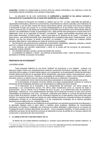 sostenible. También es indispensable la armonía entre los valores individuales y los colectivos y entre las
necesidades básicas inmediatas y los intereses a largo plazo.
• La educación ha de nutrir sentimientos de solidaridad y equidad en los planos nacional e
internacional en la perspectiva de un desarrollo equilibrado y a largo plazo.
No siempre la educación ha cumplido su objetivo que es: Por un lado, desarrollar las aptitudes y
capacidades individuales y difundir los conocimientos, transmitiendo los valores culturales y las tradiciones de
una sociedad; y, por otro lado, evaluar de manera crítica dichos valores para ayudar a los futuros ciudadanos
a comprender el lugar que ocupan en un mundo interdependiente en el que existen otros muchos valores,
cultos y creencias que no sólo deben ser respetadas sino también aprovechados como herramientas útiles de
solución a la problemática mundial. El aprendizaje cívico debe permitir esta participación a través tanto de la
deliberación como de la capacidad de decisión, concediendo iguales oportunidades educativas para que
todos estén informados, al mismo grado, sobre lo que pasa en el "gobierno de las cosas" y formados, de
igual manera, para decidir libremente. Este aprendizaje de la ciudadanía debe darse, indistintamente, en los
ámbitos que les son propios: la familia, la escuela y la sociedad. Y esto implica que cualquier política
educativa debe abarcar esas esferas por medio de acciones que posibiliten:
Una formación que proporcione los suficientes conocimientos, habilidades, destrezas, actitudes y valores
para vivir y mejorar la democracia en la familia, la escuela y la sociedad.
Unas prácticas que permitan experimentar y sentir en la propia piel los principios de participación,
solidaridad, justicia y libertad.
Una atmósfera (familiar, escolar y social) que facilite esa vivencia.
La posibilidad de deliberar y decidir que estimule el pensamiento crítico sobre la democracia vivida o
percibida en la familia, la escuela o la sociedad.
PROPUESTA DE ACTIVIDADES15
1.JUSTIFICACIÓN
Toda propuesta didáctica es una forma "artificial" de acercarnos a una realidad , contiene una
estructura lógica interna que progresivamente pretende comprender fenómenos sociales que afectan a la
vida diaria de los sujetos y no tiene validez alguna, por consiguiente, sin la participación directa del alumnado,
iniciada desde el principio por la expresión de los sentimientos, emociones, dudas y preocupaciones que un
nuevo conocimiento les provoca. También es susceptible de modificación y mejora, como cualquier tentativa
educativa, tanto en su diseño como en cada una de las fases de su realización, necesitando:
1/ la consideración de las intenciones educativas expresadas en el proyecto educativo de centro;
2/ la acomodación al proyecto curricular referido a la etapa correspondiente, teniendo en cuenta la
priorización de las finalidades educativas que contextualizan la realidad del centro docente;
3/ la adecuación de la propuesta a las características del alumnado, sus ritmos propios de
aprendizaje y sus conocimientos previos. Por último, debe considerarse como un conjunto de ideas o
proposiciones que se ofrecen con la finalidad de servir de guía a un determinado plan de enseñanza-
aprendizaje inspirado en: a) la problematización del saber de los derechos humanos no sólo como recurso
metodológico de enseñanza, sino como concepción preferente para diseñar un currículo de educación para
la paz a partir de la lectura y análisis de los contenidos implícitos en un texto literario como primer paso para
articular un programa más amplio que desde una visión holística aborde los contenidos diversos de cualquier
problemática mundial en su transversalidad; y b) las orientaciones emanadas de la reforma educativa
española para la elaboración de unidades didácticas.
La propuesta basada en los problemas es principalmente una actividad grupal donde el profesorado y
el alumnado dialogan entre sí para definir y clarificar dicho problema, identificar los conocimientos
pertinentes, los recursos y materiales que conforman el conflicto detectado y seleccionar en un proceso de
investigación-acción diversas alternativas de solución. Como propuesta hipotética, el diseño basado en los
problemas que fluyen de los derechos humanos es solamente el punto de partida de un proceso colectivo de
construcción y reconstrucción del conocimiento.
2. ELABORACIÓN DE UNIDADES DIDÁCTICAS
El diseño de una unidad didáctica constituye un proceso cuyos elementos tienen carácter sistémico al
15
Se siguen las líneas directrices expuestas y desarrolladas en mi obra (1995): Educación para la Paz y los Derechos Humanos:
propuesta curricular, Consejería de Educación y Ciencia de la Junta de Andalucía, Sevilla.
 