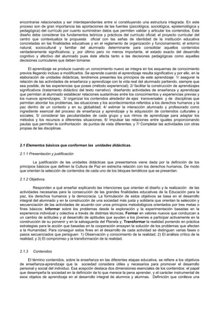 encontrarse relacionados y ser interdependientes entre sí constituyendo una estructura integrada. En este
proceso son de gran importancia las aportaciones de las fuentes (psicológica, sociológica, epistemológica y
pedagógica) del currículo por cuanto suministran datos que permiten validar y articular los contenidos. Este
diseño debe considerar los fundamentos teóricos y prácticos del currículo oficial; el proyecto curricular del
centro que contextualiza la propuesta oficial con las señas de identidad de la institución educativa
concretadas en las finalidades educativas y en el reglamento de organización y funcionamiento; el entorno
natural, sociocultural y familiar del alumnado determinante para consolidar aquellos contenidos
verdaderamente significativos; y, por último pero no menos importante, el estado exacto del desarrollo
cognitivo y afectivo del alumnado pues éste afecta tanto a las decisiones pedagógicas como aquellas
decisiones curriculares que deben tomarse.
El aprendizaje se produce cuando un conocimiento nuevo se integra en los esquemas de conocimiento
previos llegando incluso a modificarlos. Se aprende cuando el aprendizaje resulta significativo y por ello, en la
elaboración de unidades didácticas, tendremos presentes los principios de este aprendizaje: 1/ asegurar la
relación de las actividades de enseñanza y aprendizaje con la vida real del alumnado partiendo, siempre que
sea posible, de las experiencias que posee (método experiencial); 2/ facilitar la construcción de aprendizajes
significativos (tratamiento didáctico del texto narrativo) diseñando actividades de enseñanza y aprendizaje
que permitan al alumnado establecer relaciones sustantivas entre los conocimientos y experiencias previas y
los nuevos aprendizajes; 3/ organizar los contenidos alrededor de ejes transversales y de disciplinas que
permitan abordar los problemas, las situaciones y los acontecimientos referidos a los derechos humanos y la
paz dentro de un contexto y en su globalidad; 4/ estimar la interacción alumnado y profesorado como
ingrediente esencial del proceso de enseñanza y aprendizaje y la adquisición de contenidos culturales y
sociales; 5/ considerar las peculiaridades de cada grupo y sus ritmos de aprendizaje para adaptar los
métodos y los recursos a diferentes situaciones; 6/ Impulsar las relaciones entre iguales proporcionando
pautas que permitan la confrontación de puntos de vista diferentes; y 7/ Completar las actividades con otras
propias de las disciplinas.
2.1 Elementos básicos que conforman las unidades didácticas.
2.1.1 Presentación y justificación
La justificación de las unidades didácticas que presentamos viene dada por la definición de los
principios básicos que definen la Cultura de Paz en estrecha relación con los derechos humanos. De modo
que orientan la selección de contenidos de cada uno de los bloques temáticos que se presentan.
2.1.2 Objetivos.
Responden a qué enseñar explicando las intenciones que orientan el diseño y la realización de las
actividades necesarias para la consecución de las grandes finalidades educativas de la Educación para la
paz, los derechos humanos y la democracia. La formulación de estos objetivos se basa en el desarrollo
integral del alumnado y en la construcción de una sociedad más justa y solidaria que orientan la selección y
secuenciación de las actividades de acuerdo con unos principios metodológicos orientados por tres metas o
fines básicos: Informar sobre los problemas desde la exploración y la experimentación basadas en la
experiencia individual y colectiva a través de distintas técnicas; Formar en valores nuevos que conduzcan a
un cambio de actitudes y al desarrollo de aptitudes que ayuden a los jóvenes a participar activamente en la
construcción de su porvenir y en la salvaguarda del Planeta y; Transformar la realidad poniendo en práctica
estrategias para la acción que basadas en la cooperación ensayen la solución de los problemas que afectan
a la Humanidad. Para conseguir estos fines en el desarrollo de cada actividad se distinguen varias fases o
pasos secuenciados que persiguen: 1) Observación y conocimiento de la realidad; 2) El análisis crítico de la
realidad; y 3) El compromiso y la transformación de la realidad.
2.1.3 Contenidos
El término contenidos, sobre la enseñanza en las diferentes etapas educativa, se refiere a los objetivos
de enseñanza-aprendizaje que la sociedad considera útiles y necesarios para promover el desarrollo
personal y social del individuo. Esa acepción destaca dos dimensiones esenciales de los contenidos: el papel
que desempeña la sociedad en la definición de lo que merece la pena aprender, y el carácter instrumental de
esos objetos de aprendizaje en el desarrollo integral de alumnos y alumnas. Definición que conlleva una
 