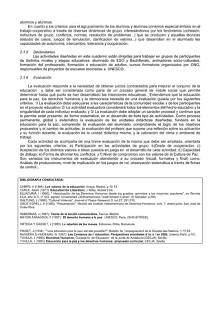 alumnos y alumnas.
En cuanto a los criterios para el agrupamiento de los alumnos y alumnas ponemos especial énfasis en el
trabajo cooperativo a través de diversas dinámicas de grupo, interesándonos por los fenómenos (cohesión,
estructura de grupo, conflictos, normas, resolución de problemas...) que se producen y aquellas técnicas
(estudio de casos, juegos de simulación, clarificación de valores...) que desarrollan en el alumnado las
capacidades de autonomía, intercambio, tolerancia y cooperación.
2.1.5 Destinatarios
Las actividades diseñadas en este cuaderno están dirigidas para trabajar en grupos de participantes
de distintos niveles y etapas educativas: alumnado de ESO y Bachillerato, animadores socio-culturales,
formación del profesorado, formación o educación de adultos, cursos formativos organizados por ONG,
responsables de proyectos de escuelas asociadas a UNESCO...
2.1.6 Evaluación
La evaluación responde a la necesidad de obtener juicios contrastados para mejorar el conjunto de la
educación y debe ser considerada como parte de un proceso general de índole social que permite
determinar hasta qué punto se han desarrollado las intenciones educativas. Entendemos que la educación
para la paz, los derechos humanos y la democracia necesita de una evaluación guiada por los siguientes
criterios: 1/ La evaluación debe adecuarse a las características de la comunidad escolar y de los participantes
en el proyecto educativo; 2/ La actividad evaluadora considerará todos los elementos del hecho educativo y la
singularidad de cada individuo evaluado; y 3/ La evaluación debe adoptar un carácter procesal y continuo que
le permita estar presente, de forma sistemática, en el desarrollo de todo tipo de actividades. Como proceso
permanente, global y sistemático la evaluación de las unidades didácticas diseñadas, fundada en la
educación para la paz, comprende: la evaluación del alumnado, comprobando el logro de los objetivos
propuestos y el cambio de actitudes; la evaluación del profesor que supone una reflexión sobre su actuación
y su función docente; la evaluación de la unidad didáctica misma, y la valoración del clima o ambiente de
trabajo.
Cada actividad se acompaña de una breve evaluación de la misma que debe ser ampliada, orientada
por los siguientes criterios: a) Participación en las actividades de grupo; b)Grado de cooperación; c)
Aceptación de los distintos valores e ideas puestos en juego en el desarrollo de cada actividad; d) Capacidad
de diálogo; e) Forma de afrontar los conflictos; y f) Nivel de compromiso con los valores de la Cultura de Paz.
Son variados los instrumentos de evaluación atendiendo a su proceso (inicial, formativa y final) como:
Análisis de producciones, nivel de implicación en los juegos de rol, observación sistemática a través de fichas
de control...
BIBLIOGRAFIA CONSULTADA:
CAMPS, V (1994): Los valores de la educación, Anaya, Madrid, p 12-13.
CURLE, Adam (1973): Education for Liberation, J.Wiley, Nueva York.
ELLACURIA, I (1990): " Historización de los Derechos Humanos desde los pueblos oprimidos y las mayorías populares", en Revista
ECA, año XLV, nº 502, agosto, Universidad Centroamericana "José Simeón Cañas", El Salvador, p.590.
GALTUNG, J (1990): "Cultural Violence", Journal of Peace Research 3, vol.27, 291-315.
GROS ESPIELL, H (1985): "Presentación", Revista del Instituto Interamericano de Derechos Humanos, núm. 1, enero-junio, San José de
Costa Rica.
HABERMAS, J (1987): Teoría de la acción comunicativa, Taurus, Madrid.
MAYOR ZARAGOZA, F (1997): El derecho humano a la paz, UNESCO, París. (SHS-97/WS/6).
ORTEGA Y GASSET, J (1983): La rebelión de las masas, Ediciones Orbis, Barcelona.
PIAGET, J (1934): " Une éducation pour la paix est-elle possible?". Bulletin de l´enseignement de la Societé des Nations, 1,17-23.
RASSEKH.S-VAIDEANU, G (1987): Les Contenus de l´ éducation. Perspectives mondiales d´ici à l´an 2000, Unesco,París. p.101.
TUVILLA, J (1990): Derechos Humanos, Consejería de Educación de la Junta de Andalucía (CECJA), Sevilla.
TUVILLA, J (1995): Educación para la paz y los derechos humanos: propuesta curricular, CECJA, Sevilla.
 