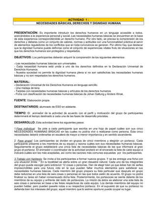 ACTIVIDAD 1 :
NECESIDADES BÁSICAS, DERECHOS Y DIGNIDAD HUMANA
PRESENTACIÓN: Es importante introducir los derechos humanos en un lenguaje accesible a todos,
acercándolos a la experiencia personal y social. Las necesidades humanas básicas se encuentran en la base
de esta experiencia correspondiéndole un derecho humano. Por otro lado, se precisa la comprensión de los
derechos y deberes como un conjunto de valores, normas y actitudes con una funcionalidad práctica al servir
de elementos reguladores de los conflictos que en toda convivencia se generan. Por último hay que destacar
que la dignidad humana puede definirse como el conjunto de experiencias vitales fruto de situaciones en las
que los derechos humanos son protegidos y respetados.
OBJETIVOS: Los participantes deberán adquirir la comprensión de los siguientes elementos:
- Las necesidades humanas básicas son universales.
- Cada necesidad humana está unida a uno de los derechos definidos en la Declaración Universal de
Derechos Humanos.
- Nuestra sociedad no permite la dignidad humana plena si no son satisfechas las necesidades humanas
básicas y no son respetados los derechos humanos.
MATERIAL:
- Declaración Universal de los Derechos Humanos en lenguaje sencillo.
- Una madeja de lana.
- Tarjetas con necesidades humanas básicas y artículos de los derechos humanos.
- Ficha con clasificación de necesidades humanas básicas de Johan Galtung y Anders Wirak.
FUENTE: Elaboración propia.
DESTINATARIOS: alumnado de ESO en adelante.
TIEMPO: El animador de la actividad de acuerdo con el perfil y motivación del grupo de participantes
determinará el tiempo destinado a cada una de las fases de desarrollo previstas.
DESARROLLO: Esta actividad tiene los siguientes pasos:
1.Fase individual: Se pide a cada participante que escriba en una hoja de papel cuáles son sus cinco
NECESIDADES HUMANAS BÁSICAS sin las cuales no podría vivir o realizarse como persona. Esta cinco
necesidades deberá ordenarlas en escalera de mayor a menor importancia y en sentido ascendente.
2. Fase grupa!: Los participantes se dividen en grupos de cinco miembros y elegirán un portavoz. Cada
participante presenta a los miembros de su equipo y razona cuáles son sus necesidades humanas básicas.
Seguidamente el grupo establecerá una única lista de necesidades básicas de las que informará al gran
grupo el portavoz. El animador o coordinador de la actividad anotará en el encerado la lista de cada equipo e
indicará cuáles son las más aceptadas, así como las razones más comunes expuestas por los participantes.
3.Trabajo con hipótesis: Se invita a los participantes a formar nuevos grupos. Y se les entrega una ficha con
una situación limite: " En tu localidad se alerta sobre un gran desastre natural. Cada uno de los integrantes
del grupo puede escoger para sobrevivir 12 cosas o personas. Han de elegir bien ya que éstas han de serles
imprescindibles para una futura vida en la que pueden faltar muchos elementos para satisfacer sus
necesidades humanas básicas. Cada miembro del grupo prepara su lista particular que después en grupo
debe reducirse en una lista de seis cosas o personas en las que todos estén de acuerdo. El grupo no podrá
finalizar su tarea sin haber consensuado dicha lista. Posteriormente, los portavoces se sienta delante de los
miembros de su equipo y enfrente del resto de portavoces. La misión de éstos es elaborar una sola lista de
seis cosas o personas en base a las listas respectivas de cada equipo. Los demás miembros del equipo no
pueden hablar, pero pueden pasarle notas a su respectivo portavoz. En el supuesto de que su portavoz no
defienda bien los intereses del grupo, aquel miembro que lo estime oportuno puede ocupar su lugar.
 