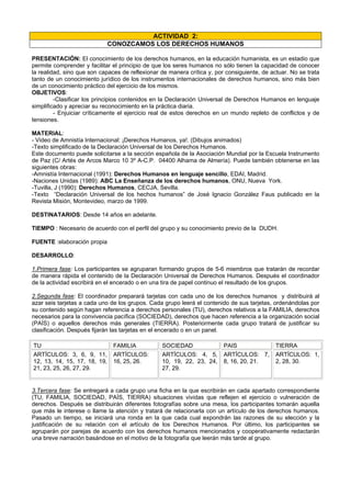 ACTIVIDAD 2:
CONOZCAMOS LOS DERECHOS HUMANOS
PRESENTACIÓN: El conocimiento de los derechos humanos, en la educación humanista, es un estadio que
permite comprender y facilitar el principio de que los seres humanos no sólo tienen la capacidad de conocer
la realidad, sino que son capaces de reflexionar de manera crítica y, por consiguiente, de actuar. No se trata
tanto de un conocimiento jurídico de los instrumentos internacionales de derechos humanos, sino más bien
de un conocimiento práctico del ejercicio de los mismos.
OBJETIVOS:
-Clasificar los principios contenidos en la Declaración Universal de Derechos Humanos en lenguaje
simplificado y apreciar su reconocimiento en la práctica diaria.
- Enjuiciar críticamente el ejercicio real de estos derechos en un mundo repleto de conflictos y de
tensiones.
MATERIAL:
- Video de Amnistía Internacional: ¡Derechos Humanos, ya!. (Dibujos animados)
-Texto simplificado de la Declaración Universal de los Derechos Humanos.
Este documento puede solicitarse a la sección española de la Asociación Mundial por la Escuela Instrumento
de Paz (C/ Artés de Arcos Marco 10 3º A-C.P. 04400 Alhama de Almería). Puede también obtenerse en las
siguientes obras:
-Amnistía Internacional (1991): Derechos Humanos en lenguaje sencillo, EDAI, Madrid.
-Naciones Unidas (1989): ABC La Enseñanza de los derechos humanos, ONU, Nueva York.
-Tuvilla, J (1990): Derechos Humanos, CECJA, Sevilla.
-Texto “Declaración Universal de los hechos humanos” de José Ignacio González Faus publicado en la
Revista Misión, Montevideo, marzo de 1999.
DESTINATARIOS: Desde 14 años en adelante.
TIEMPO : Necesario de acuerdo con el perfil del grupo y su conocimiento previo de la DUDH.
FUENTE :elaboración propia
DESARROLLO:
1.Primera fase: Los participantes se agruparan formando grupos de 5-6 miembros que tratarán de recordar
de manera rápida el contenido de la Declaración Universal de Derechos Humanos. Después el coordinador
de la actividad escribirá en el encerado o en una tira de papel continuo el resultado de los grupos.
2.Segunda fase: El coordinador preparará tarjetas con cada uno de los derechos humanos y distribuirá al
azar seis tarjetas a cada uno de los grupos. Cada grupo leerá el contenido de sus tarjetas, ordenándolas por
su contenido según hagan referencia a derechos personales (TU), derechos relativos a la FAMILIA, derechos
necesarios para la convivencia pacífica (SOCIEDAD), derechos que hacen referencia a la organización social
(PAÍS) o aquellos derechos más generales (TIERRA). Posteriormente cada grupo tratará de justificar su
clasificación. Después fijarán las tarjetas en el encerado o en un panel.
TU FAMILIA SOCIEDAD PAIS TIERRA
ARTÍCULOS: 3, 6, 9, 11,
12, 13, 14, 15, 17, 18, 19,
21, 23, 25, 26, 27, 29.
ARTÍCULOS:
16, 25, 26.
ARTÍCULOS: 4, 5,
10, 19, 22, 23, 24,
27, 29.
ARTÍCULOS: 7,
8, 16, 20, 21.
ARTÍCULOS: 1,
2, 28, 30.
3.Tercera fase: Se entregará a cada grupo una ficha en la que escribirán en cada apartado correspondiente
(TU, FAMILIA, SOCIEDAD, PAÍS, TIERRA) situaciones vividas que reflejen el ejercicio o vulneración de
derechos. Después se distribuirán diferentes fotografías sobre una mesa, los participantes tomarán aquella
que más le interese o llame la atención y tratará de relacionarla con un artículo de los derechos humanos.
Pasado un tiempo, se iniciará una ronda en la que cada cual expondrán las razones de su elección y la
justificación de su relación con el artículo de los Derechos Humanos. Por último, los participantes se
agruparán por parejas de acuerdo con los derechos humanos mencionados y cooperativamente redactarán
una breve narración basándose en el motivo de la fotografía que leerán más tarde al grupo.
 