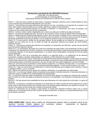 Declaración universal de los HECHOS humanos
(1948-1998, con profundo dolor)
(a José Saramago con profunda gratitud)
[Cada párrafo alude al de la Declaración de 1948 del mismo número]
Hecho 1.- Todos los seres humanos no nacen libres, ni iguales en dignidad y derechos, pues no están dotados de razón
ni de conciencia para comportarse fraternalmente unos con otros.
Hecho 3.- Todo individuo que pueda defenderse tiene derecho a la vida, a la libertad y a la seguridad de su persona. Los
niños, fetos viables y tercermundistas que no pueden defenderse, carecen de esos derechos.
Hecho 4.- Nadie económicamente solvente es sometido a esclavitud ni a servidumbre. Los niños, los parados y las
mujeres sin otros medios caen fuera de esta consideración.
Hecho 5.- Torturas y tratos crueles o degradantes son a veces muy útiles para la defensa de algunos derechos.
Hecho 7.- No todos son iguales ante la ley. Pero aún lo son muchísimo menos cuando se trata de leyes internacionales.
Hecho 9.- Nadie puede ser arbitrariamente detenido ni preso, salvo que tenga un apellido común y carezca de influencias.
Hecho 11.- Toda persona acusada de delito tiene derecho a que se presuma su inocencia, salvo que se trate de alguien
del partido gobernante al que hay que derribar, o de un partido de oposición al que no conviene dejar subir.
Hecho 12.- La vida privada y familiar de los enemigos políticos, de las estrellas de los medios de comunicación y de
aquellos que son noticia por un día, es objeto de todas las injerencias arbitrarias que pueden dar triunfo político,
audiencia o dinero.
Hecho 17.- Toda persona solvente tiene derecho a la propiedad. Los insolventes -por definición- carecen de ese derecho
pues sólo podrían adquirirlo robando.
Hecho 21.3.- La manipulación del pueblo es la base de la autoridad del poder público. Esa manipulación se lleva a cabo
sustituyendo los argumentos por ironías o insultos en las confrontaciones políticas, sustituyendo los programas por fiestas
y promesas absurdas en las épocas preelectorales y, en países menos desarrollados, comprando el voto del pueblo
cuando haga falta.
Hecho 22.- Sólo un 20% de la humanidad tiene derecho a la seguridad social y a la satisfacción de los derechos
económicos, sociales y culturales indispensables a su dignidad y al libre desarrollo de su personalidad.
Hecho 23.- La "tasa natural de paro" impide decir que toda persona tiene derecho al trabajo. La gran reserva de parados
impide la libre elección y las condiciones equitativas de trabajo. La protección contra el desempleo desvía fondos que son
más necesarios para el crecimiento económico y, por eso, es mejor decir que vuelve holgazanes a los que la reciben..
Hecho 24.- Dos tercios de la humanidad no tienen derecho al descanso, ni a disfrutar del tiempo libre, ni a una limitación
razonable de la duración del trabajo, ni a unas vacaciones periódicas pagadas. Y mucho menos lo tienen si son niños.
Hecho 25.1.- Sólo una minoría de la humanidad tiene un nivel de vida adecuado que le asegure salud, bienestar, vivienda
y asistencia médica... a él y a su familia.
25.2.- Más de cien millones de niños carecen de cuidados y asistencias, no ya especiales sino elementales.
Hecho 26.1.- Los niños que trabajen debido a la pobreza de sus padres no tendrán educación ni instrucción elemental. La
instrucción técnica y profesional no es generalizada sino particularizada.
26.2.- La educación tiene por objeto la preparación de hombres-robot capaces de manejar las máquinas del momento,
pero sin entrar en el rollo del respeto a los derechos humanos y a las libertades, ni de favorecer la comprensión entre los
pueblos.
Hecho 27.- No toda persona tiene posibilidad de tomar parte libremente en la vida cultural de la comunidad, ni a gozar de
las artes.
Hecho 28.- Los derechos y libertades proclamados en la Declaración de 1948 no podrán ser hechos efectivos por ningún
orden social o internacional cuando eso no parezca bien a los grandes poderes financieros que sostienen al mundo, o a
los dos o tres países que tiene poder para manejar a las Naciones Unidas.
Hecho 30.- Quienquiera que se oponga a estos hechos no puede tener derechos humanos puesto que su misma
existencia es una amenaza contra el más "humano" de todos los derechos: el derecho a la riqueza desmesurada de unos
pocos países y personas.
José Ignacio González Faus
PARA SABER MÁS: Internet ofrece multitud de informaciones precisas sobre la situación actual de los
derechos humanos. Existen páginas con numerosos enlaces, proponemos la siguiente:
http://www.personasenaccion.org/derechos.html
 