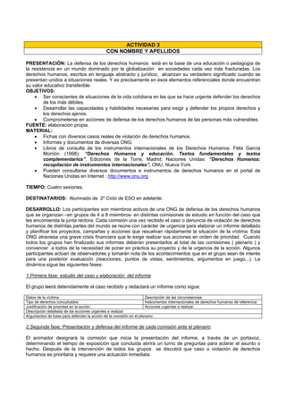 ACTIVIDAD 3
CON NOMBRE Y APELLIDOS
PRESENTACIÓN: La defensa de los derechos humanos está en la base de una educación o pedagogía de
la resistencia en un mundo dominado por la globalización en sociedades cada vez más fracturadas. Los
derechos humanos, escritos en lenguaje abstracto y jurídico, alcanzan su verdadero significado cuando se
presentan unidos a situaciones reales. Y es precisamente en esos elementos referenciales donde encuentran
su valor educativo transferible.
OBJETIVOS:
• Ser conscientes de situaciones de la vida cotidiana en las que se hace urgente defender los derechos
de los más débiles.
• Desarrollar las capacidades y habilidades necesarias para exigir y defender los propios derechos y
los derechos ajenos.
• Comprometerse en acciones de defensa de los derechos humanos de las personas más vulnerables.
FUENTE: elaboración propia.
MATERIAL:
• Fichas con diversos casos reales de violación de derechos humanos.
• Informes y documentos de diversas ONG.
• Libros de consulta de los instrumentos internacionales de los Derechos Humanos: Félix García
Morrión (1998): “Derechos Humanos y educación. Textos fundamentales y textos
complementarios”, Ediciones de la Torre, Madrid; Naciones Unidas: “Derechos Humanos:
recopilación de instrumentos internacionales”, ONU, Nueva York.
• Pueden consultarse diversos documentos e instrumentos de derechos humanos en el portal de
Naciones Unidas en Internet : http://www.onu.org
TIEMPO: Cuatro sesiones.
DESTINATARIOS: Alumnado de 2º Ciclo de ESO en adelante.
DESARROLLO: Los participantes son miembros activos de una ONG de defensa de los derechos humanos
que se organizan –en grupos de 4 a 8 miembros- en distintas comisiones de estudio en función del caso que
les encomienda la junta rectora. Cada comisión una vez recibido el caso o denuncia de violación de derechos
humanos de distintas partes del mundo se reúne con carácter de urgencia para elaborar un informe detallado
y planificar los proyectos, campañas y acciones que resuelvan rápidamente la situación de la víctima. Esta
ONG atraviesa una grave crisis financiera que le exige realizar sus acciones en orden de prioridad. Cuando
todos los grupos han finalizado sus informes deberán presentarlos al total de las comisiones ( plenario ) y
convencer a todos de la necesidad de poner en práctica su proyecto y de la urgencia de la acción. Algunos
participantes actúan de observadores y tomarán nota de los acontecimientos que en el grupo sean de interés
para una posterior evaluación (reacciones, puntos de vistas, sentimientos, argumentos en juego...). La
dinámica sigue las siguientes fases:
1.Primera fase: estudio del caso y elaboración del informe
El grupo leerá detenidamente el caso recibido y redactará un informe como sigue:
Datos de la víctima: Descripción de las circunstancias:
Tipo de derechos conculcados: Instrumentos internacionales de derechos humanos de referencia:
Justificación de prioridad en la acción: Acciones urgentes a realizar:
Descripción detallada de las acciones urgentes a realizar:
Argumentos de base para defender la acción de la comisión en el plenario:
2.Segunda fase; Presentación y defensa del informe de cada comisión ante el plenario
El animador designará la comisión que inicia la presentación del informe, a través de un portavoz,
determinando el tiempo de exposición que concluida abrirá un turno de preguntas para aclarar el asunto o
hecho. Después de la intervención de todos los grupos se discutirá que caso o violación de derechos
humanos es prioritaria y requiere una actuación inmediata.
 